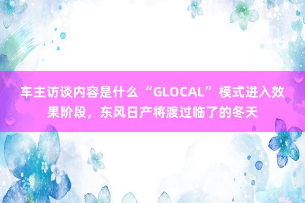 车主访谈内容是什么 “GLOCAL” 模式进入效果阶段，东风日产将渡过临了的冬天