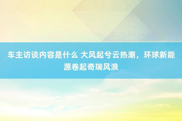 车主访谈内容是什么 大风起兮云热潮，环球新能源卷起奇瑞风浪