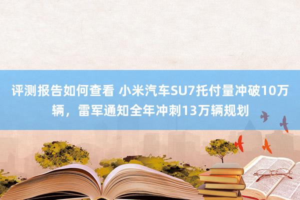 评测报告如何查看 小米汽车SU7托付量冲破10万辆，雷军通知全年冲刺13万辆规划