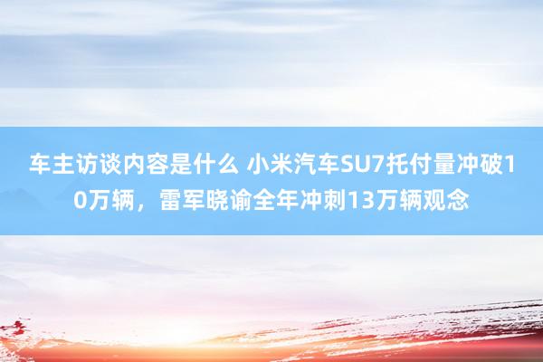 车主访谈内容是什么 小米汽车SU7托付量冲破10万辆，雷军晓谕全年冲刺13万辆观念