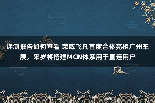 评测报告如何查看 荣威飞凡首度合体亮相广州车展，来岁将搭建MCN体系用于直连用户