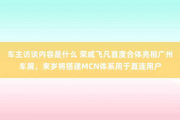 车主访谈内容是什么 荣威飞凡首度合体亮相广州车展，来岁将搭建MCN体系用于直连用户