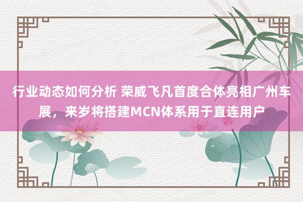 行业动态如何分析 荣威飞凡首度合体亮相广州车展，来岁将搭建MCN体系用于直连用户