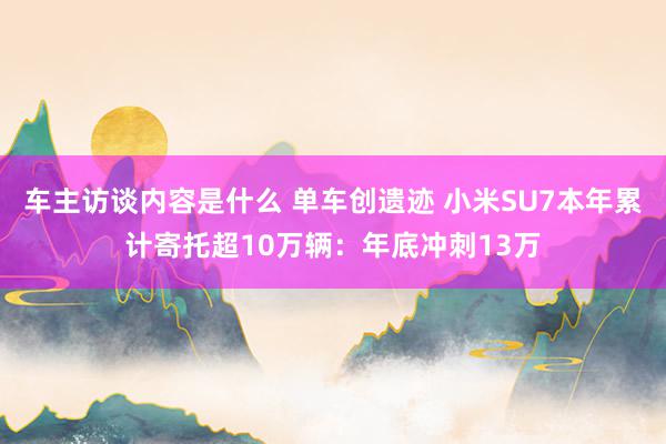 车主访谈内容是什么 单车创遗迹 小米SU7本年累计寄托超10万辆：年底冲刺13万