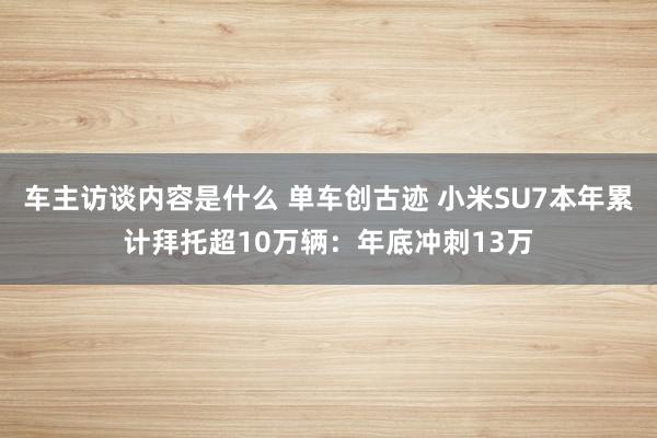 车主访谈内容是什么 单车创古迹 小米SU7本年累计拜托超10万辆：年底冲刺13万