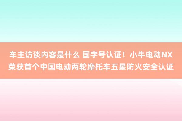 车主访谈内容是什么 国字号认证！小牛电动NX荣获首个中国电动两轮摩托车五星防火安全认证