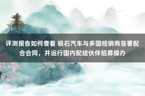 评测报告如何查看 极石汽车与多国经销商签署配合合同，并运行国内配结伙伴招募操办