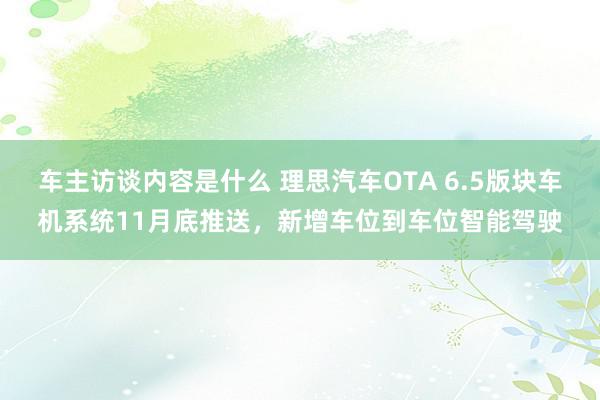 车主访谈内容是什么 理思汽车OTA 6.5版块车机系统11月底推送，新增车位到车位智能驾驶