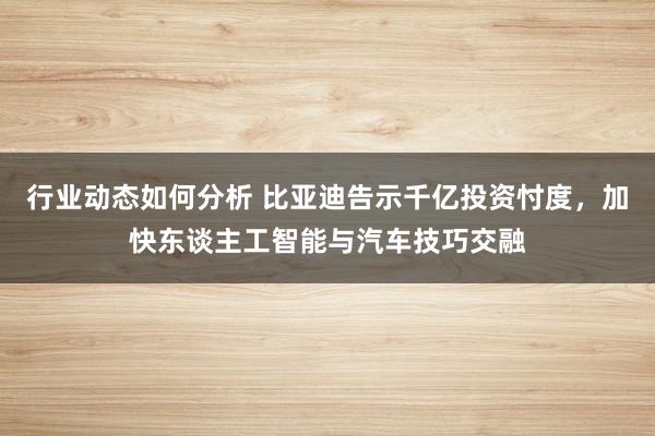 行业动态如何分析 比亚迪告示千亿投资忖度，加快东谈主工智能与汽车技巧交融