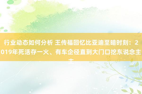 行业动态如何分析 王传福回忆比亚迪至暗时刻：2019年死活存一火、有车企径直到大门口挖东说念主