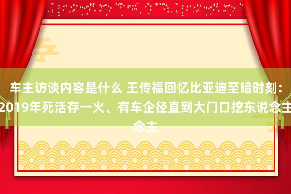 车主访谈内容是什么 王传福回忆比亚迪至暗时刻：2019年死活存一火、有车企径直到大门口挖东说念主