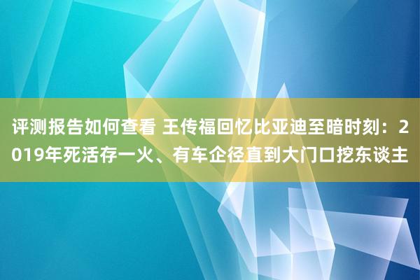 评测报告如何查看 王传福回忆比亚迪至暗时刻：2019年死活存一火、有车企径直到大门口挖东谈主