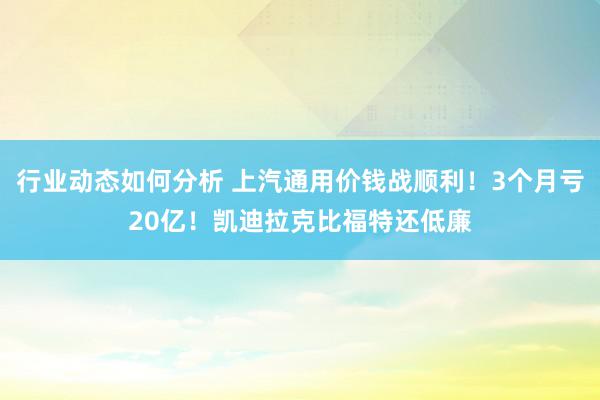 行业动态如何分析 上汽通用价钱战顺利！3个月亏20亿！凯迪拉克比福特还低廉