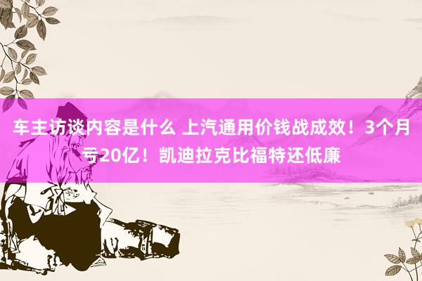 车主访谈内容是什么 上汽通用价钱战成效！3个月亏20亿！凯迪拉克比福特还低廉