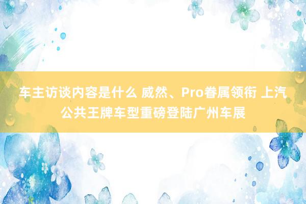 车主访谈内容是什么 威然、Pro眷属领衔 上汽公共王牌车型重磅登陆广州车展