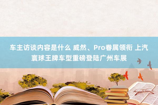 车主访谈内容是什么 威然、Pro眷属领衔 上汽寰球王牌车型重磅登陆广州车展