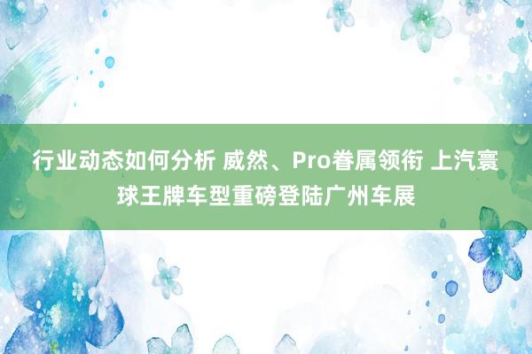 行业动态如何分析 威然、Pro眷属领衔 上汽寰球王牌车型重磅登陆广州车展