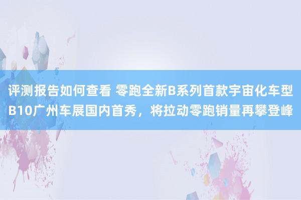 评测报告如何查看 零跑全新B系列首款宇宙化车型B10广州车展国内首秀，将拉动零跑销量再攀登峰