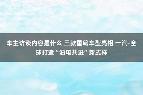 车主访谈内容是什么 三款重磅车型亮相 一汽-全球打造“油电共进”新式样