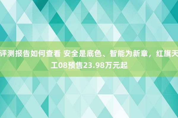 评测报告如何查看 安全是底色、智能为新章，红旗天工08预售23.98万元起