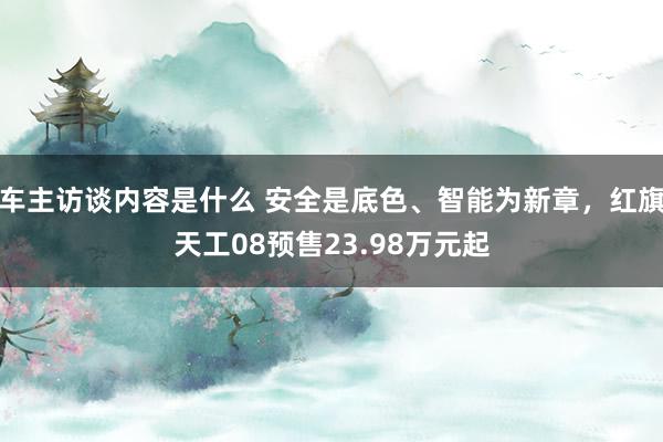 车主访谈内容是什么 安全是底色、智能为新章，红旗天工08预售23.98万元起