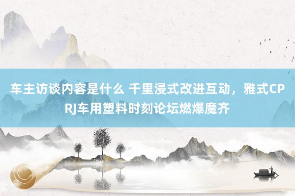 车主访谈内容是什么 千里浸式改进互动，雅式CPRJ车用塑料时刻论坛燃爆魔齐