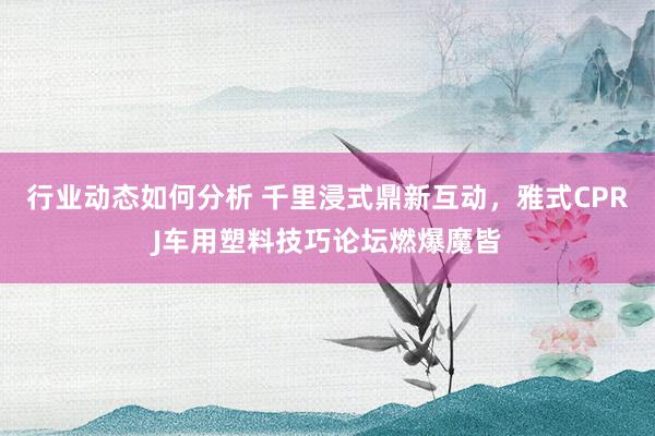 行业动态如何分析 千里浸式鼎新互动，雅式CPRJ车用塑料技巧论坛燃爆魔皆