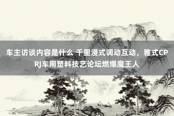 车主访谈内容是什么 千里浸式调动互动，雅式CPRJ车用塑料技艺论坛燃爆魔王人