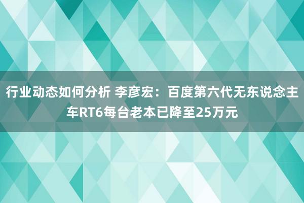 行业动态如何分析 李彦宏：百度第六代无东说念主车RT6每台老本已降至25万元