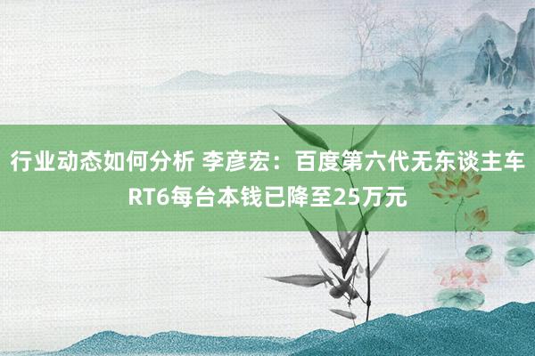 行业动态如何分析 李彦宏：百度第六代无东谈主车RT6每台本钱已降至25万元