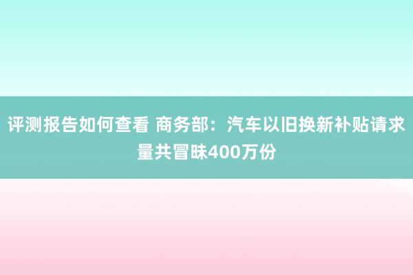 评测报告如何查看 商务部：汽车以旧换新补贴请求量共冒昧400万份