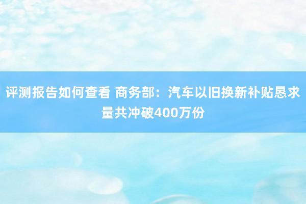 评测报告如何查看 商务部：汽车以旧换新补贴恳求量共冲破400万份