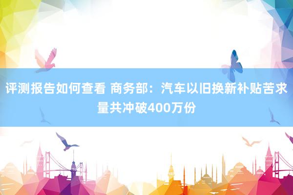 评测报告如何查看 商务部：汽车以旧换新补贴苦求量共冲破400万份