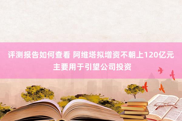 评测报告如何查看 阿维塔拟增资不朝上120亿元 主要用于引望公司投资