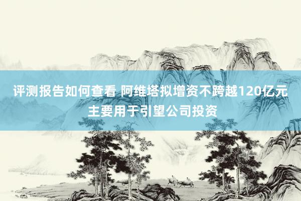 评测报告如何查看 阿维塔拟增资不跨越120亿元 主要用于引望公司投资