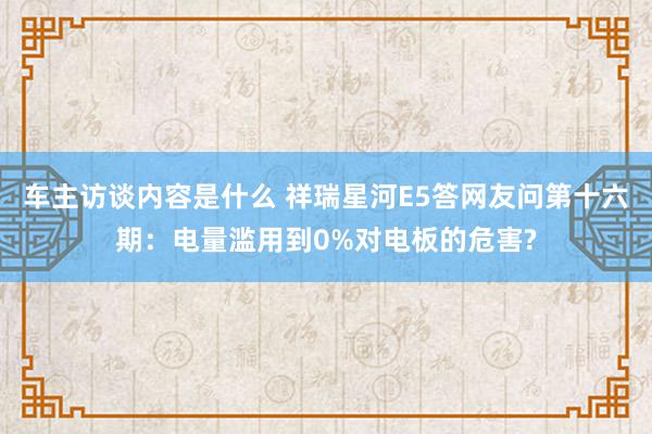 车主访谈内容是什么 祥瑞星河E5答网友问第十六期：电量滥用到0%对电板的危害?