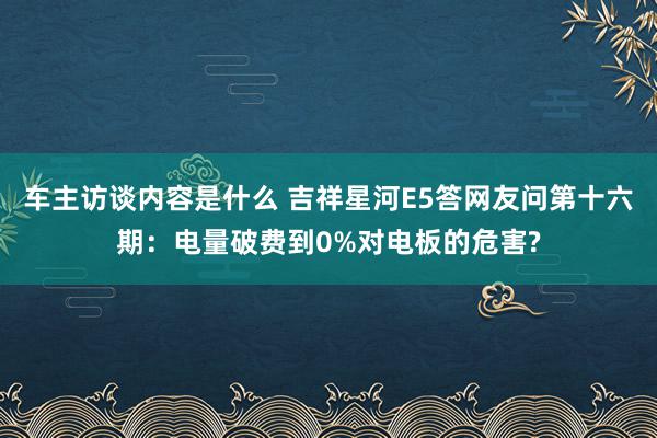 车主访谈内容是什么 吉祥星河E5答网友问第十六期：电量破费到0%对电板的危害?