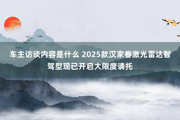 车主访谈内容是什么 2025款汉家眷激光雷达智驾型现已开启大限度请托