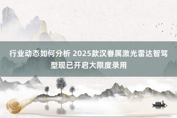 行业动态如何分析 2025款汉眷属激光雷达智驾型现已开启大限度录用