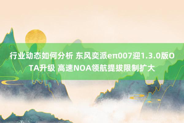 行业动态如何分析 东风奕派eπ007迎1.3.0版OTA升级 高速NOA领航提拔限制扩大