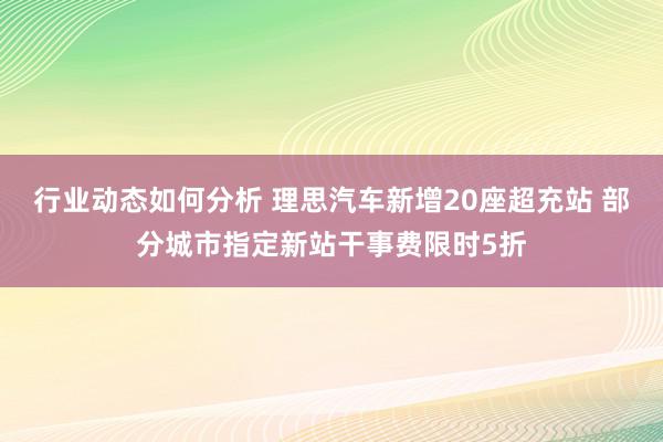 行业动态如何分析 理思汽车新增20座超充站 部分城市指定新站干事费限时5折