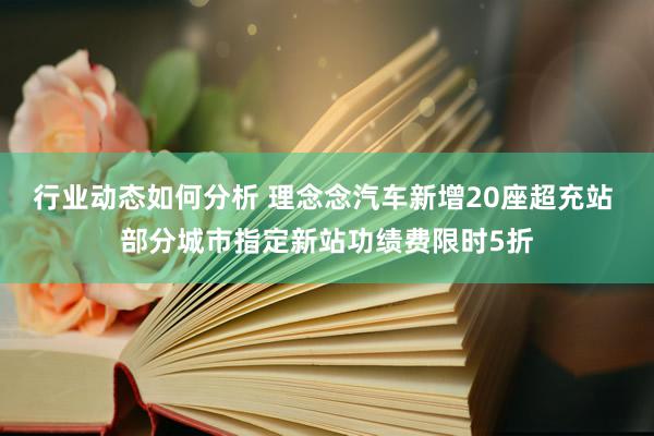 行业动态如何分析 理念念汽车新增20座超充站 部分城市指定新站功绩费限时5折