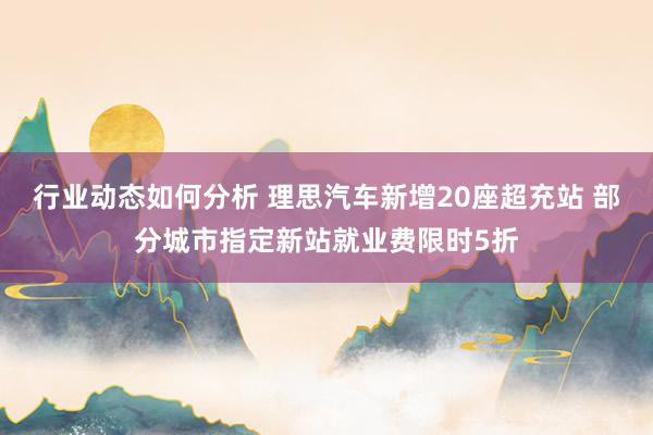 行业动态如何分析 理思汽车新增20座超充站 部分城市指定新站就业费限时5折