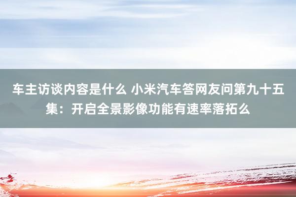 车主访谈内容是什么 小米汽车答网友问第九十五集：开启全景影像功能有速率落拓么