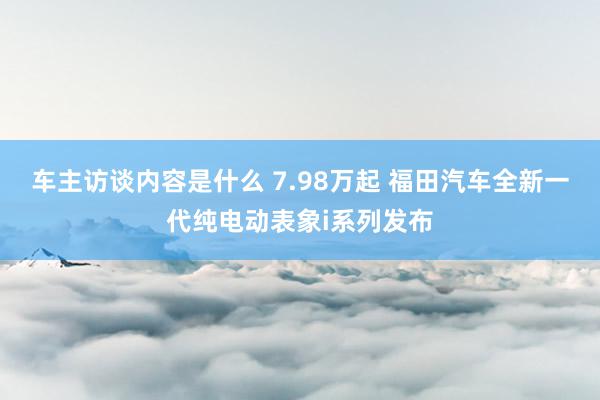 车主访谈内容是什么 7.98万起 福田汽车全新一代纯电动表象i系列发布