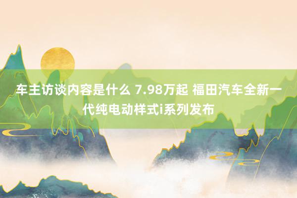 车主访谈内容是什么 7.98万起 福田汽车全新一代纯电动样式i系列发布