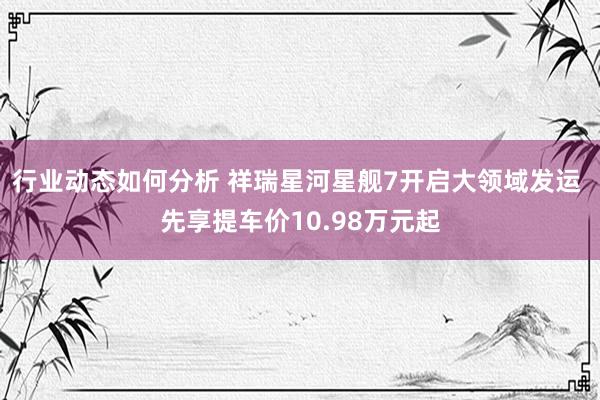 行业动态如何分析 祥瑞星河星舰7开启大领域发运 先享提车价10.98万元起