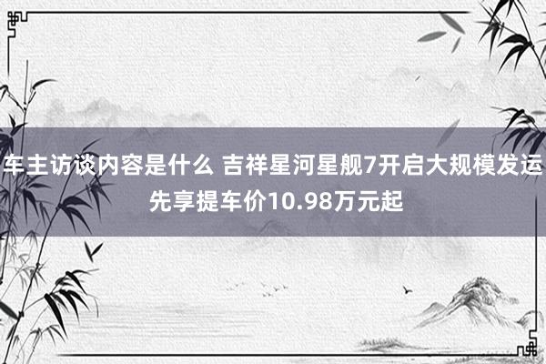 车主访谈内容是什么 吉祥星河星舰7开启大规模发运 先享提车价10.98万元起