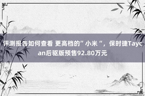 评测报告如何查看 更高档的”小米“，保时捷Taycan后驱版预售92.80万元