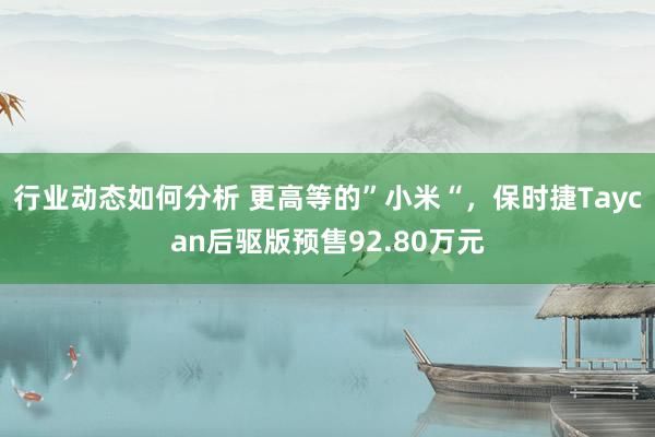 行业动态如何分析 更高等的”小米“，保时捷Taycan后驱版预售92.80万元